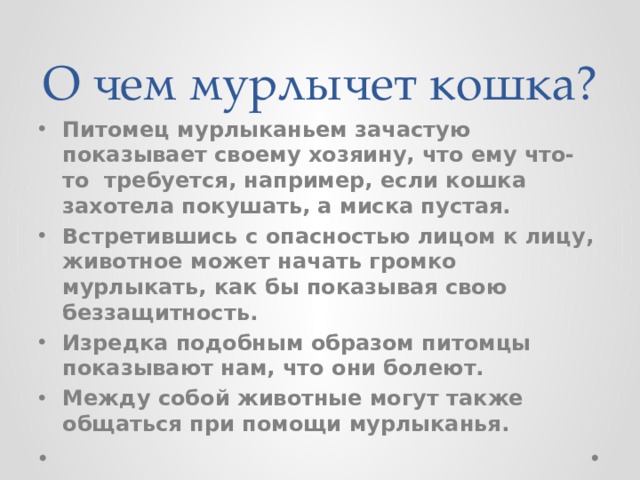 О чем мурлычет кошка? Питомец мурлыканьем зачастую показывает своему хозяину, что ему что-то  требуется, например, если кошка захотела покушать, а миска пустая. Встретившись с опасностью лицом к лицу, животное может начать громко мурлыкать, как бы показывая свою беззащитность. Изредка подобным образом питомцы показывают нам, что они болеют. Между собой животные могут также общаться при помощи мурлыканья. 