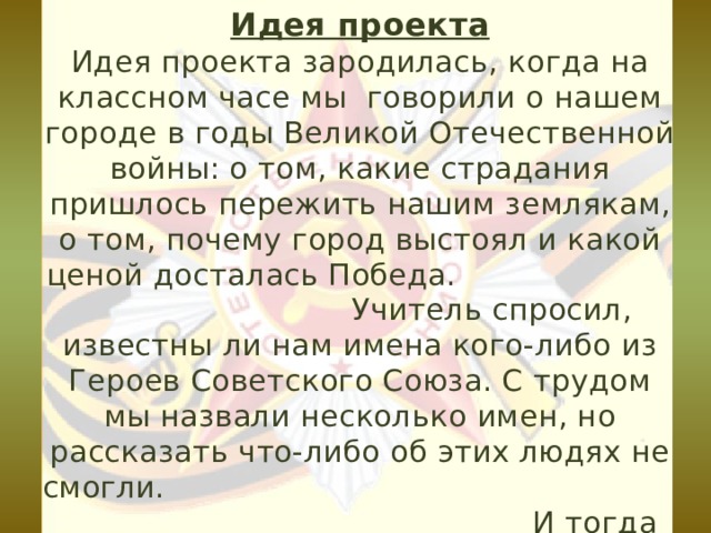 Идея проекта  Идея проекта зародилась, когда на классном часе мы говорили о нашем городе в годы Великой Отечественной войны: о том, какие страдания пришлось пережить нашим землякам, о том, почему город выстоял и какой ценой досталась Победа. Учитель спросил, известны ли нам имена кого-либо из Героев Советского Союза. С трудом мы назвали несколько имен, но рассказать что-либо об этих людях не смогли. И тогда появилась мысль изучить карту нашего города и узнать о людях, именами которых названы улицы города Миллерово. 