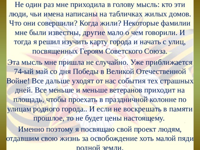 Не один раз мне приходила в голову мысль: кто эти люди, чьи имена написаны на табличках жилых домов. Что они совершили? Когда жили? Некоторые фамилии мне были известны, другие мало о чем говорили. И тогда я решил изучить карту города и начать с улиц, посвященных Героям Советского Союза. Эта мысль мне пришла не случайно. Уже приближается 74-ый май со дня Победы в Великой Отечественной Войне! Все дальше уходят от нас события тех страшных дней. Все меньше и меньше ветеранов приходит на площадь, чтобы проехать в праздничной колонне по улицам родного города.. И если не воскрешать в памяти прошлое, то не будет цены настоящему. Именно поэтому я посвящаю свой проект людям, отдавшим свою жизнь за освобождение хоть малой пяди родной земли. 
