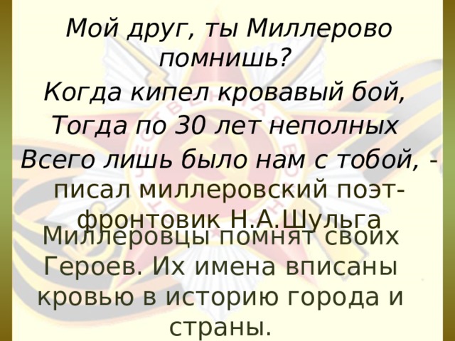 Мой друг, ты Миллерово помнишь? Когда кипел кровавый бой, Тогда по 30 лет неполных Всего лишь было нам с тобой,  - писал миллеровский поэт-фронтовик Н.А.Шульга Миллеровцы помнят своих Героев. Их имена вписаны кровью в историю города и страны.   