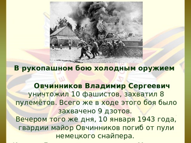  В рукопашном бою холодным оружием  Овчинников Владимир Сергеевич уничтожил 10 фашистов, захватил 8 пулемётов. Всего же в ходе этого боя было захвачено 9 дзотов.   Вечером того же дня, 10 января 1943 года, гвардии майор Овчинников погиб от пули немецкого снайпера.  Именем Героя названа улица в г. Миллерово.   