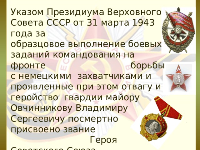 Указом Президиума Верховного Совета СССР от 31 марта 1943 года за образцовое выполнение боевых заданий командования на фронте борьбы с немецкими захватчиками и проявленные при этом отвагу и геройство гвардии майору Овчинникову Владимиру Сергеевичу посмертно присвоено звание Героя Советского Союза.  Награждён орденом Ленина, орденами Красного Знамени, Красной Звезды.  