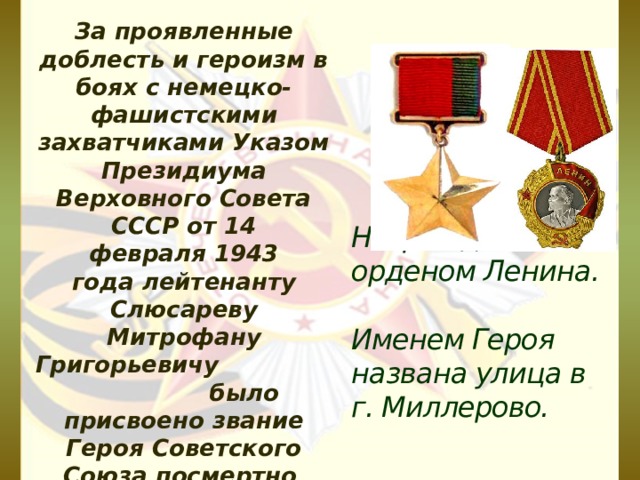 За проявленные доблесть и героизм в боях с немецко-фашистскими захватчиками Указом Президиума Верховного Совета СССР от 14 февраля 1943 года лейтенанту Слюсареву Митрофану Григорьевичу было присвоено звание Героя Советского Союза посмертно . Награжден орденом Ленина.   Именем Героя названа улица в г. Миллерово.   