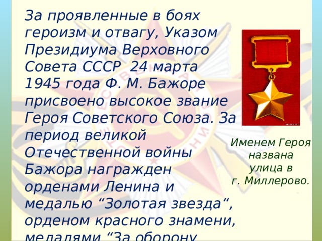 За проявленные в боях героизм и отвагу, Указом Президиума Верховного Совета СССР 24 марта 1945 года Ф. М. Бажоре присвоено высокое звание Героя Советского Союза. За период великой Отечественной войны Бажора награжден орденами Ленина и медалью “Золотая звезда“, орденом красного знамени, медалями “За оборону Севастополя”, “ За победу над Германией ” и другими.  Именем Героя названа улица в г. Миллерово.   