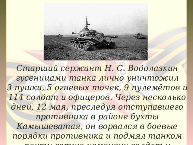 Старший сержант Н. С. Водолазкин гусеницами танка лично уничтожил 3 пушки, 5 огневых точек, 9 пулемётов и 114 солдат и офицеров. Через несколько дней, 12 мая, преследуя отступавшего противника в районе бухты Камышеватая, он ворвался в боевые порядки противника и подмял танком почти сотню немецких солдат и офицеров. 