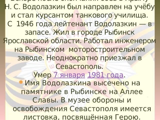 Вскоре после окончания боёв в Крыму Н. С. Водолазкин был направлен на учёбу и стал курсантом танкового училища.  С 1946 года лейтенант Водолазкин — в запасе. Жил в городе Рыбинск Ярославской области. Работал инженером на Рыбинском моторостроительном заводе. Неоднократно приезжал в Севастополь.  Умер 7 января  1981 года .   Имя Водолазкина высечено на памятнике в Рыбинске на Аллее Славы. В музее обороны и освобождения Севастополя имеется листовка, посвящённая Герою. 