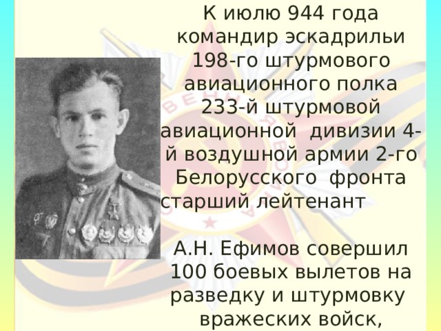 К июлю 944 года командир эскадрильи 198-го штурмового авиационного полка 233-й штурмовой авиационной дивизии 4-й воздушной армии 2-го Белорусского фронта старший лейтенант А.Н. Ефимов совершил 100 боевых вылетов на разведку и штурмовку вражеских войск, аэродромов, переправ и железнодорожных эшелонов. 