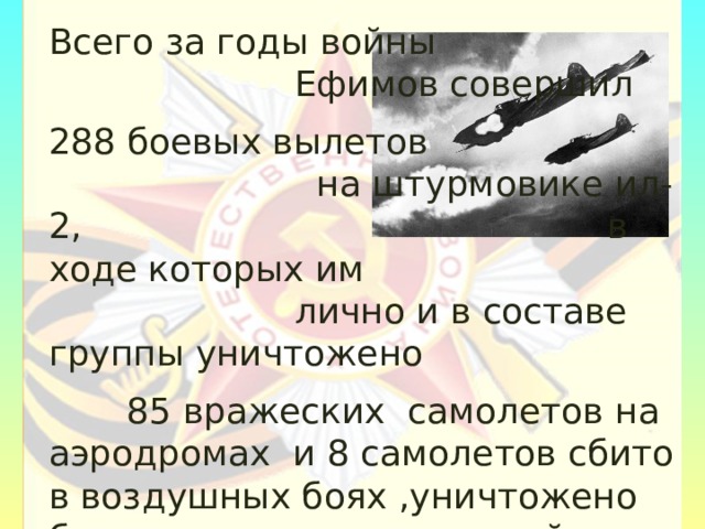 Всего за годы войны Ефимов совершил 288 боевых вылетов на штурмовике ил-2, в ходе которых им лично и в составе группы уничтожено  85 вражеских самолетов на аэродромах и 8 самолетов сбито в воздушных боях ,уничтожено большое количество живой силы и техники  противника. 