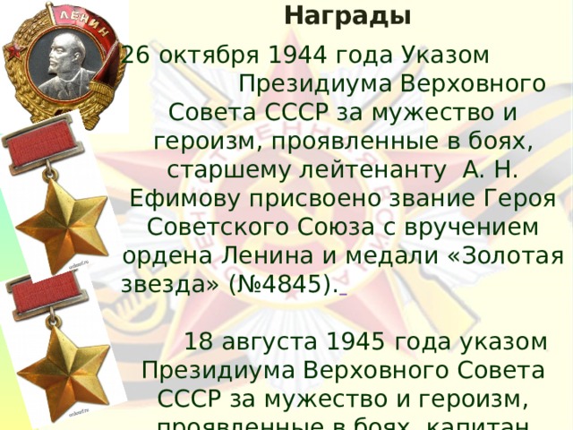 Награды  26 октября 1944 года Указом Президиума Верховного Совета СССР за мужество и героизм, проявленные в боях, старшему лейтенанту А. Н. Ефимову присвоено звание Героя Советского Союза с вручением ордена Ленина и медали «Золотая звезда» (№4845).  18 августа 1945 года указом Президиума Верховного Совета СССР за мужество и героизм, проявленные в боях, капитан Ефимов Александр Николаевич награждён второй медалью «Золотая Звезда» (№ 73/2) 
