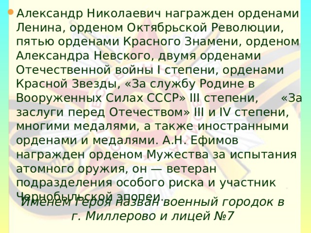 Александр Николаевич награжден орденами Ленина, орденом Октябрьской Революции, пятью орденами Красного Знамени, орденом Александра Невского, двумя орденами Отечественной войны I степени, орденами Красной Звезды, «За службу Родине в Вооруженных Силах СССР» III степени, «За заслуги перед Отечеством» III и IV степени, многими медалями, а также иностранными орденами и медалями. А.Н. Ефимов награжден орденом Мужества за испытания атомного оружия, он — ветеран подразделения особого риска и участник Чернобыльской эпопеи.    Именем Героя назван военный городок в г. Миллерово и лицей №7    