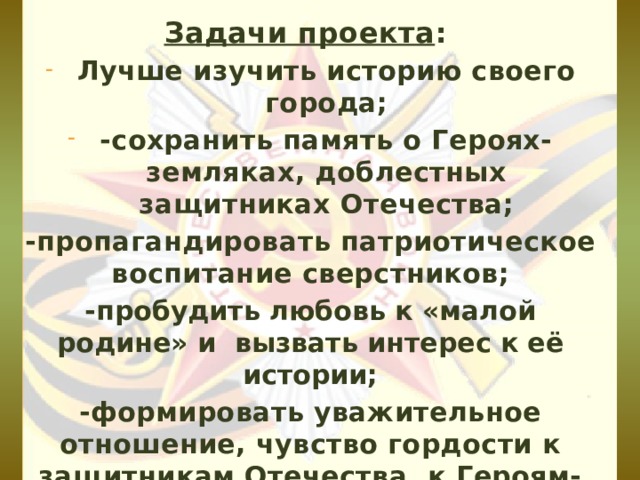 Задачи проекта : Лучше изучить историю своего города; -сохранить память о Героях-земляках, доблестных защитниках Отечества; -пропагандировать патриотическое воспитание сверстников; -пробудить любовь к «малой родине» и вызвать интерес к её истории; -формировать уважительное отношение, чувство гордости к защитникам Отечества, к Героям-землякам, к ветеранам Великой Отечественной войны.  