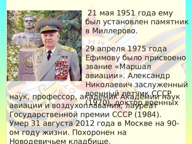  21 мая 1951 года ему был установлен памятник в Миллерово. 29 апреля 1975 года Ефимову было присвоено звание «Маршал авиации». Александр Николаевич заслуженный военный летчик СССР (1970), доктор военных наук, профессор, академик Академии наук авиации и воздухоплавания, лауреат Государственной премии СССР (1984). Умер 31 августа 2012 года в Москве на 90-ом году жизни. Похоронен на Новодевичьем кладбище. 