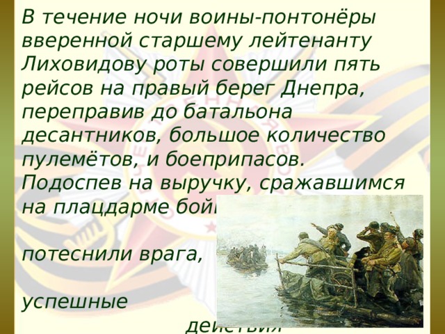 В течение ночи воины-понтонёры вверенной старшему лейтенанту Лиховидову роты совершили пять рейсов на правый берег Днепра, переправив до батальона десантников, большое количество пулемётов, и боеприпасов. Подоспев на выручку, сражавшимся на плацдарме бойцам, они потеснили врага, обеспечив успешные действия соединений по освобождению столицы Украины — Киева. 