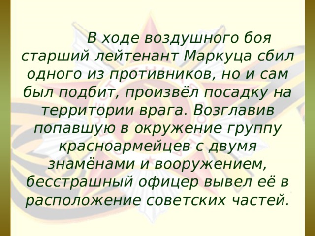  В ходе воздушного боя старший лейтенант Маркуца сбил одного из противников, но и сам был подбит, произвёл посадку на территории врага. Возглавив попавшую в окружение группу красноармейцев с двумя знамёнами и вооружением, бесстрашный офицер вывел её в расположение советских частей. 