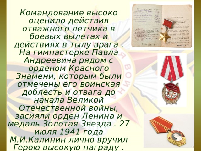 Командование высоко оценило действия отважного летчика в боевых вылетах и действиях в тылу врага . На гимнастерке Павла Андреевича рядом с орденом Красного Знамени, которым были отмечены его воинская доблесть и отвага до начала Великой Отечественной войны, засияли орден Ленина и медаль Золотая Звезда . 27 июля 1941 года М.И.Калинин лично вручил Герою высокую награду . 