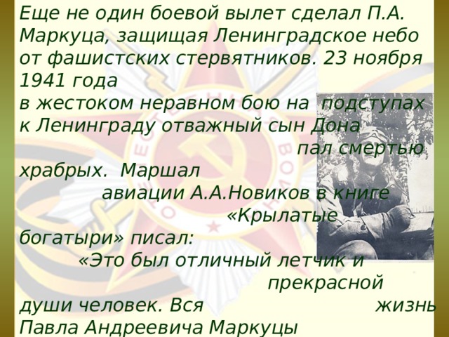 Еще не один боевой вылет сделал П.А. Маркуца, защищая Ленинградское небо от фашистских стервятников. 23 ноября 1941 года в жестоком неравном бою на подступах к Ленинграду отважный сын Дона пал смертью храбрых. Маршал авиации А.А.Новиков в книге «Крылатые богатыри» писал: «Это был отличный летчик и прекрасной души человек. Вся жизнь Павла Андреевича Маркуцы была отдана служению Родине.  23 ноября 1941 года в неравном и жестоком бою на подступах к Ленинграду герой пал смертью храбрых.  