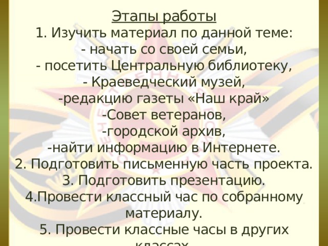 Этапы работы  1. Изучить материал по данной теме:  - начать со своей семьи,  - посетить Центральную библиотеку,  - Краеведческий музей,  -редакцию газеты «Наш край»  -Совет ветеранов, -городской архив,  -найти информацию в Интернете.  2. Подготовить письменную часть проекта.  3. Подготовить презентацию.  4.Провести классный час по собранному материалу.  5. Провести классные часы в других классах.   