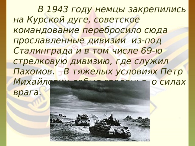  В 1943 году немцы закрепились на Курской дуге, советское командование перебросило сюда прославленные дивизии из-под Сталинграда и в том числе 69-ю стрелковую дивизию, где служил Пахомов. В тяжелых условиях Петр Михайлович добыл сведенья о силах врага. 