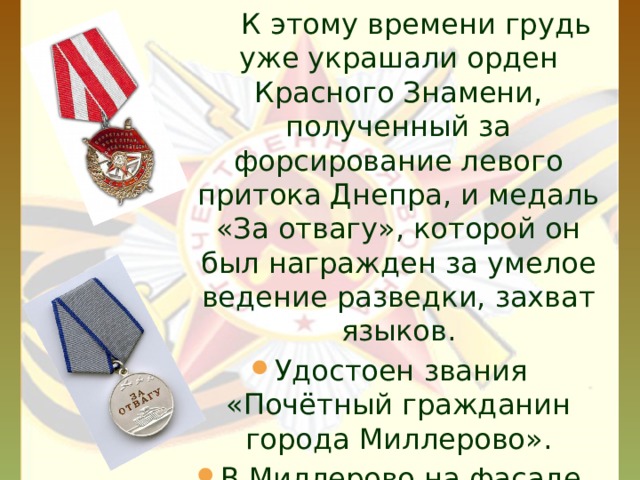  К этому времени грудь уже украшали орден Красного Знамени, полученный за форсирование левого притока Днепра, и медаль «За отвагу», которой он был награжден за умелое ведение разведки, захват языков. Удостоен звания «Почётный гражданин города Миллерово». В Миллерово на фасаде дома, где жил Герой, установлена мемориальная доска.  