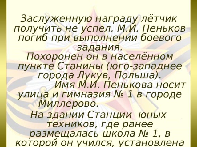  Заслуженную награду лётчик получить не успел. М.И. Пеньков погиб при выполнении боевого задания.  Похоронен он в населённом пункте Станины (юго-западнее города Лукув, Польша).  Имя М.И. Пенькова носит улица и гимназия № 1 в городе Миллерово.  На здании Станции юных техников, где ранее размещалась школа № 1, в которой он учился, установлена мемориальная доска.  