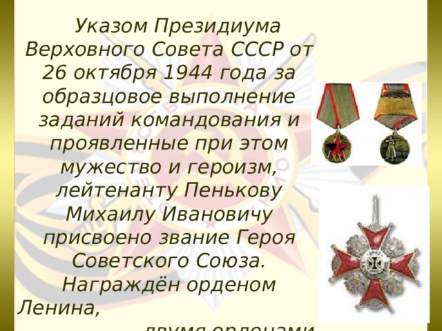  Указом Президиума Верховного Совета СССР от 26 октября 1944 года за образцовое выполнение заданий командования и проявленные при этом мужество и героизм, лейтенанту Пенькову Михаилу Ивановичу присвоено звание Героя Советского Союза.  Награждён орденом Ленина, двумя орденами Красного Знамени, орденом Красной Звезды, медалями.      
