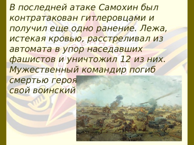 В последней атаке Самохин был контратакован гитлеровца­ми и получил еще одно ранение. Лежа, истекая кровью, расстреливал из автомата в упор наседавших фашистов и уничтожил 12 из них. Мужественный командир погиб смертью героя, до конца выполнив свой воинский долг. 