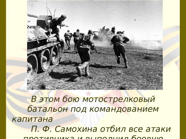 В этом бою мотострелковый батальон под командо­ванием капитана П. Ф. Самохина отбил все атаки про­тивника и выполнил боевую задачу. 
