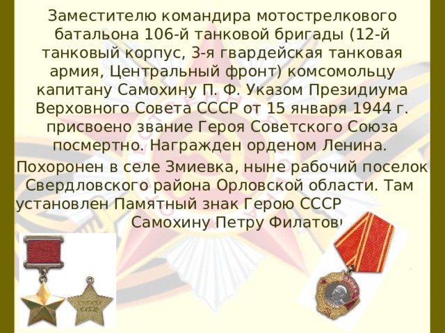 Заместителю командира мотострелкового батальона 106-й танковой бригады (12-й танковый корпус, 3-я гвардейская танковая армия, Центральный фронт) комсомольцу капитану Самохину П. Ф. Указом Президиума Верховного Совета СССР от 15 января 1944 г. присвоено звание Героя Советского Союза посмертно. Награжден орденом Ленина. Похоронен в селе Змиевка, ныне рабочий поселок Свердловского района Орловской области. Там установлен Памятный знак Герою СССР Самохину Петру Филатовичу. 