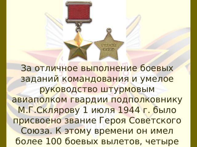 За отличное выполнение боевых заданий командования и умелое руководство штурмовым авиаполком гвардии подполковнику М.Г.Склярову 1 июля 1944 г. было присвоено звание Героя Советского Союза. К этому времени он имел более 100 боевых вылетов, четыре раза был ранен. 