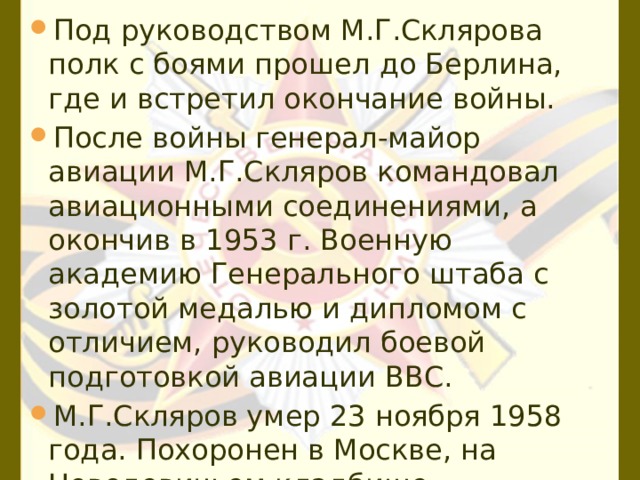 Под руководством М.Г.Склярова полк с боями прошел до Берлина, где и встретил окончание войны. После войны генерал-майор авиации М.Г.Скляров командовал авиационными соединениями, а окончив в 1953 г. Военную академию Генерального штаба с золотой медалью и дипломом с отличием, руководил боевой подготовкой авиации ВВС. М.Г.Скляров умер 23 ноября 1958 года. Похоронен в Москве, на Новодевичьем кладбище. 