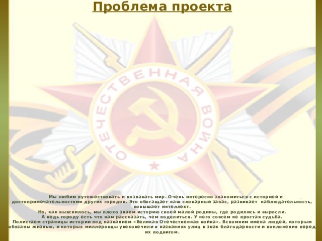 Проблема проекта         Мы любим путешествовать и познавать мир. Очень интересно знакомиться с историей и достопримечательностями других городов. Это обогащает наш словарный запас, развивает наблюдательность, повышает интеллект.  Но, как выяснилось, мы плохо знаем историю своей малой родины, где родились и выросли.  А ведь городу есть что нам рассказать, чем поделиться. У него совсем не простая судьба.  Полистаем страницы истории под названием «Великая Отечественная война». Вспомним имена людей, которым обязаны жизнью, и которых миллеровцы увековечили в названиях улиц в знак благодарности и поклонения перед их подвигом .  