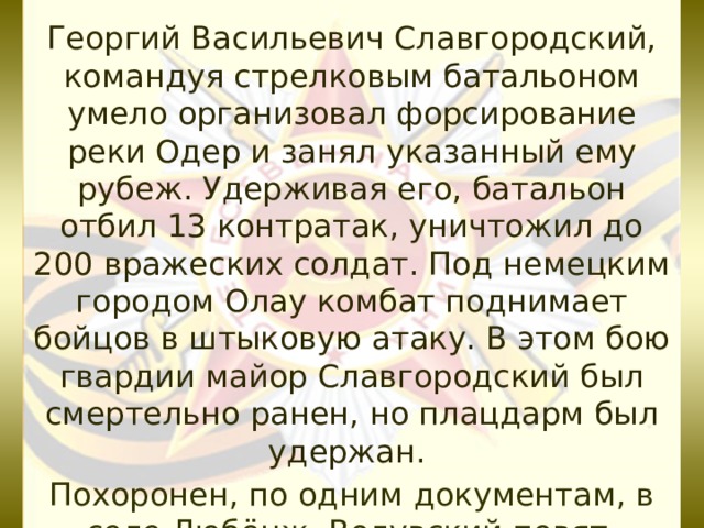 Георгий Васильевич Славгородский, командуя стрелковым батальоном умело организовал форсирование реки Одер и занял указанный ему рубеж. Удерживая его, батальон отбил 13 контратак, уничтожил до 200 вражеских солдат. Под немецким городом Олау комбат поднимает бойцов в штыковую атаку. В этом бою гвардии майор Славгородский был смертельно ранен, но плацдарм был удержан.  Похоронен, по одним документам, в селе Любёнж, Волувский повят, Польша, по другим – в селе Лейбуш,Германия. 