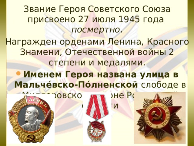Звание Героя Советского Союза присвоено 27 июля 1945 года  посмертно . Награжден орденами Ленина, Красного Знамени, Отечественной войны 2 степени и медалями. Именем Героя названа улица в Мальче́вско-По́лненской слободе в Миллеровском районе Ростовской области 