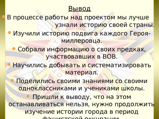 Вывод В процессе работы над проектом мы лучше узнали историю своей страны. Изучили историю подвига каждого Героя-миллеровца. Собрали информацию о своих предках, участвовавших в ВОВ. Научились добывать и систематизировать материал. Поделились своими знаниями со своими одноклассниками и учениками школы. Пришли к выводу, что на этом останавливаться нельзя, нужно продолжить изучение истории города в период фашистской оккупации. 