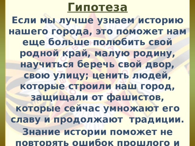 Гипотеза Если мы лучше узнаем историю нашего города, это поможет нам еще больше полюбить свой родной край, малую родину, научиться беречь свой двор, свою улицу; ценить людей, которые строили наш город, защищали от фашистов, которые сейчас умножают его славу и продолжают традиции. Знание истории поможет не повторять ошибок прошлого и научит беречь настоящее. 