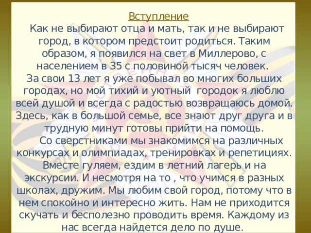  Вступление  Как не выбирают отца и мать, так и не выбирают город, в котором предстоит родиться. Таким образом, я появился на свет в Миллерово, с населением в 35 с половиной тысяч человек.  За свои 13 лет я уже побывал во многих больших городах, но мой тихий и уютный городок я люблю всей душой и всегда с радостью возвращаюсь домой. Здесь, как в большой семье, все знают друг друга и в трудную минут готовы прийти на помощь.  Со сверстниками мы знакомимся на различных конкурсах и олимпиадах, тренировках и репетициях. Вместе гуляем, ездим в летний лагерь и на экскурсии. И несмотря на то , что учимся в разных школах, дружим. Мы любим свой город, потому что в нем спокойно и интересно жить. Нам не приходится скучать и бесполезно проводить время. Каждому из нас всегда найдется дело по душе.  ,  