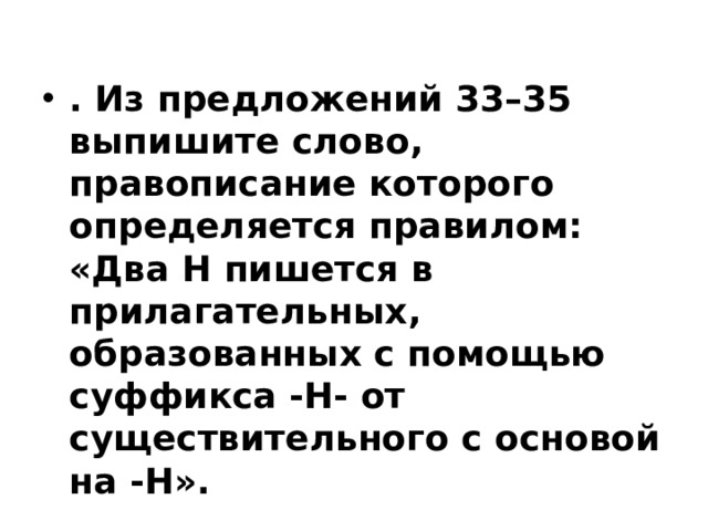 . Из предложений 33–35 выпишите слово, правописание которого определяется правилом: «Два Н пишется в прилагательных, образованных с помощью суффикса -Н- от существительного с основой на -Н».   