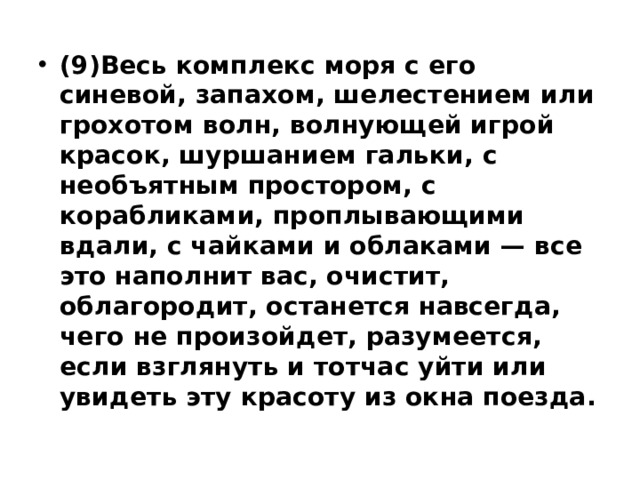 (9)Весь комплекс моря с его синевой, запахом, шелестением или грохотом волн, волнующей игрой красок, шуршанием гальки, с необъятным простором, с корабликами, проплывающими вдали, с чайками и облаками — все это наполнит вас, очистит, облагородит, останется навсегда, чего не произойдет, разумеется, если взглянуть и тотчас уйти или увидеть эту красоту из окна поезда. 