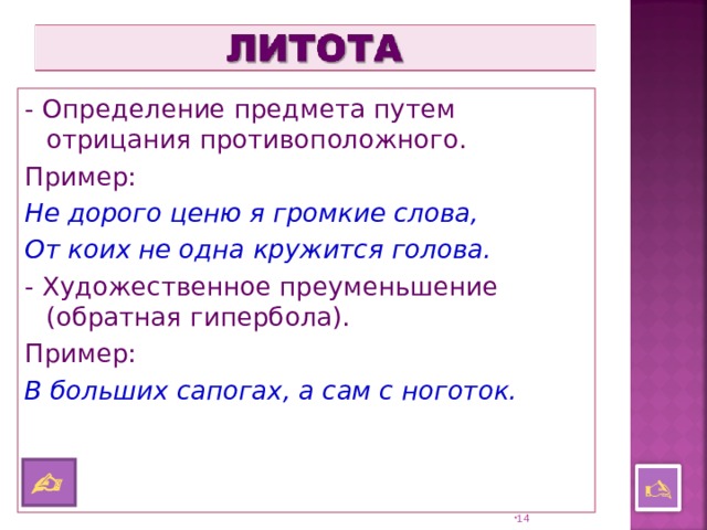 - Определение предмета путем отрицания противоположного. Пример: Не дорого ценю я громкие слова, От коих не одна кружится голова. - Художественное преуменьшение (обратная гипербола). Пример: В больших сапогах, а сам с ноготок.     13 