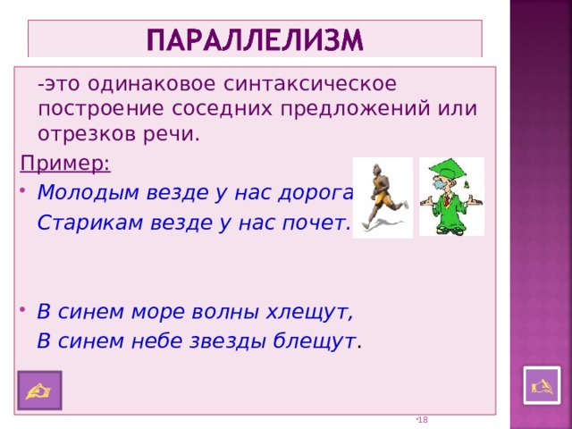  -это одинаковое синтаксическое построение соседних предложений или отрезков речи. Пример: Молодым везде у нас дорога,  Старикам везде у нас почет.   В синем море волны хлещут,  В синем небе звезды блещут .    17 