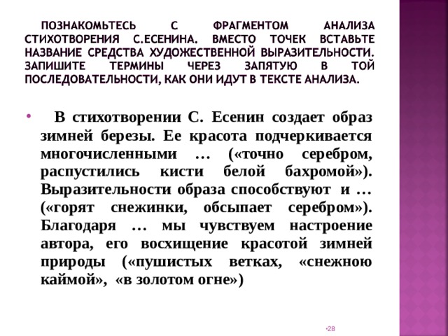   В стихотворении С. Есенин создает образ зимней березы. Ее красота подчеркивается многочисленными … («точно серебром, распустились кисти белой бахромой»). Выразительности образа способствуют  и … («горят снежинки, обсыпает серебром»). Благодаря … мы чувствуем настроение автора, его восхищение красотой зимней природы («пушистых ветках, «снежною каймой», «в золотом огне»)  