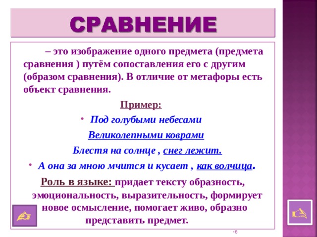   – это изображение одного предмета (предмета сравнения ) путём сопоставления его с другим (образом сравнения). В отличие от метафоры есть объект сравнения. Пример:  Под голубыми небесами  Великолепными коврами   Блестя на солнце , снег лежит. А она за мною мчится и кусает , как волчица . Роль в языке: придает тексту образность, эмоциональность, выразительность, формирует новое осмысление, помогает живо, образно  представить предмет.      