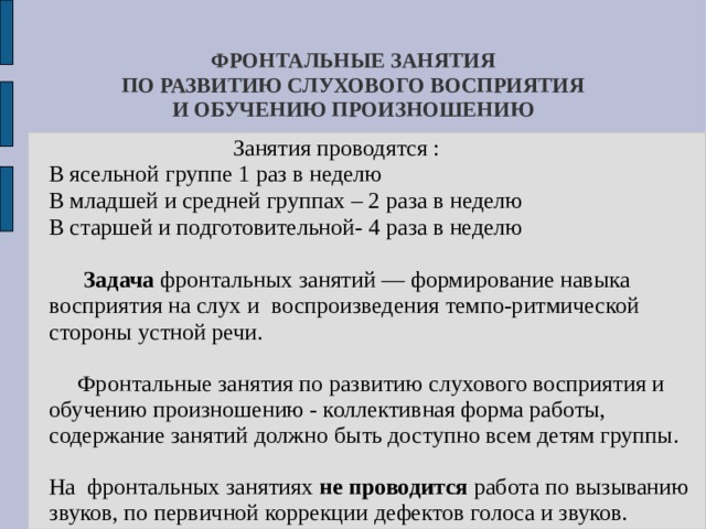 ФРОНТАЛЬНЫЕ ЗАНЯТИЯ  ПО РАЗВИТИЮ СЛУХОВОГО ВОСПРИЯТИЯ  И ОБУЧЕНИЮ ПРОИЗНОШЕНИЮ  Занятия проводятся :  В ясельной группе 1 раз в неделю  В младшей и средней группах – 2 раза в неделю  В старшей и подготовительной- 4 раза в неделю  Задача фронтальных занятий — формирование навыка восприятия на слух и воспроизведения темпо-ритмической стороны устной речи.  Фронтальные занятия по развитию слухового восприятия и обучению произношению - коллективная форма работы, содержание занятий должно быть доступно всем детям группы.  На фронтальных занятиях не проводится работа по вызыванию звуков, по первичной коррекции дефектов голоса и звуков. 
