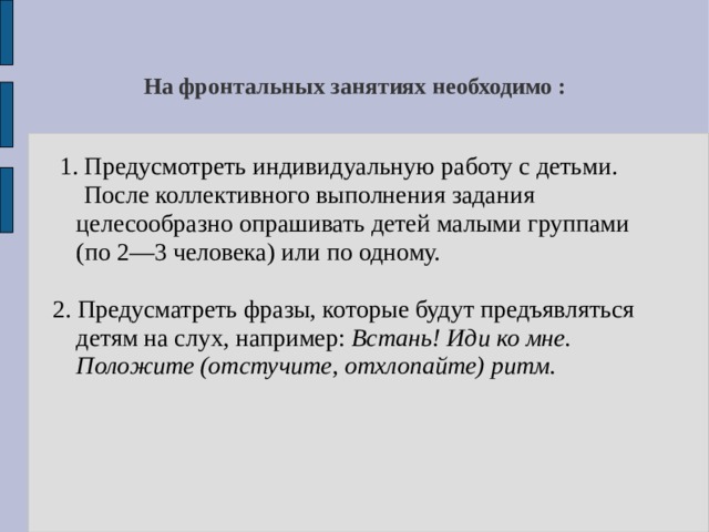 На фронтальных занятиях необходимо :  1. Предусмотреть индивидуальную работу с детьми.  После коллективного выполнения задания целесообразно опрашивать детей малыми группами (по 2—3 человека) или по одному. 2. Предусматреть фразы, которые будут предъявляться детям на слух, например: Встань! Иди ко  мне. Положите (отстучите, отхлопайте) ритм.  