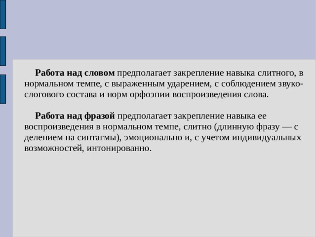  Работа над словом предполагает закрепление навыка слитного, в нормальном темпе, с выраженным ударением, с соблюдением звуко-слогового состава и норм орфоэпии воспроизведения слова.   Работа над фразой предполагает закрепление навыка ее воспроизведения в нормальном темпе, слитно (длинную фразу — с делением на синтагмы), эмоционально и, с учетом индивидуальных возможностей, интонированно. 