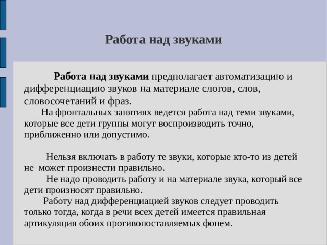 Работа над звуками  Работа над звуками предполагает автоматизацию и дифференциацию звуков на материале слогов, слов, словосочетаний и фраз.  На фронтальных занятиях ведется работа над теми звуками, которые все дети группы могут воспроизводить точно, приближенно или допустимо.  Нельзя включать в работу те звуки, которые кто-то из детей не может произнести правильно.  Не надо проводить работу и на материале звука, который все дети произносят правильно.   Работу над дифференциацией звуков следует проводить только тогда, когда в речи всех детей имеется правильная артикуляция обоих противопоставляемых фонем. 
