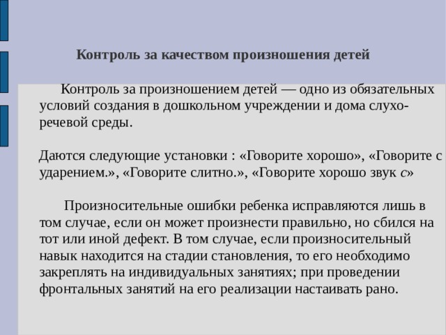 Контроль за качеством произношения детей  Контроль за произношением детей — одно из обязательных условий создания в дошкольном учреждении и дома слухо-речевой среды.  Даются следующие установки : «Говорите хорошо», «Говорите с ударением.», «Говорите слитно.», «Говорите хорошо звук с »  Произносительные ошибки ребенка исправляются лишь в том случае, если он может произнести правильно, но сбился на тот или иной дефект. В том случае, если произносительный навык находится на стадии становления, то его необходимо закреплять на индивидуальных занятиях; при проведении фронтальных занятий на его реализации настаивать рано. 