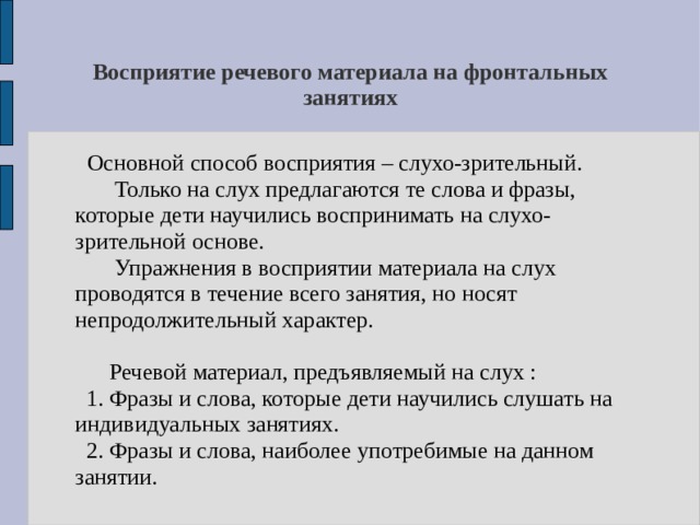 Восприятие речевого материала на фронтальных занятиях   Основной способ восприятия – слухо-зрительный.  Только на слух предлагаются те слова и фразы, которые дети научились воспринимать на слухо-зрительной основе.  Упражнения в восприятии материала на слух проводятся в течение всего занятия, но носят непродолжительный характер.  Речевой материал, предъявляемый на слух :  1. Фразы и слова, которые дети научились слушать на индивидуальных занятиях.  2. Фразы и слова, наиболее употребимые на данном занятии. 