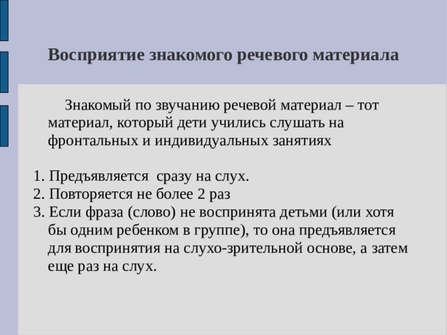 Восприятие знакомого речевого материала   Знакомый по звучанию речевой материал – тот материал, который дети учились слушать на фронтальных и индивидуальных занятиях 1. Предъявляется сразу на слух. 2. Повторяется не более 2 раз 3. Если фраза (слово) не воспринята детьми (или хотя бы одним ребенком в группе), то она предъявляется для воспринятия на слухо-зрительной основе, а затем еще раз на слух. 