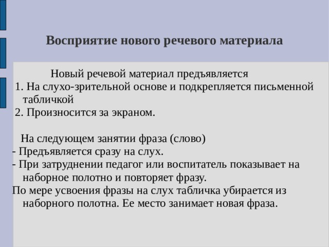 Восприятие нового речевого материала   Новый речевой материал предъявляется  1. На слухо-зрительной основе и подкрепляется письменной табличкой  2. Произносится за экраном.  На следующем занятии фраза (слово) - Предъявляется сразу на слух. - При затруднении педагог или воспитатель показывает на наборное полотно и повторяет фразу. По мере усвоения фразы на слух табличка убирается из наборного полотна. Ее место занимает новая фраза. 